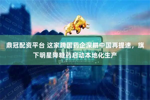 鼎冠配资平台 这家跨国药企深耕中国再提速，旗下明星降糖药启动本地化生产