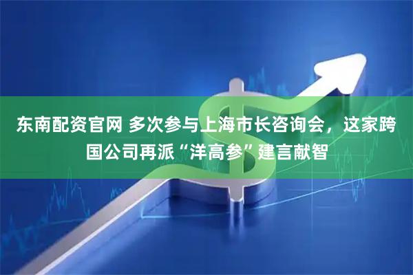 东南配资官网 多次参与上海市长咨询会,这家跨国公司再派“洋高参”建言献智
