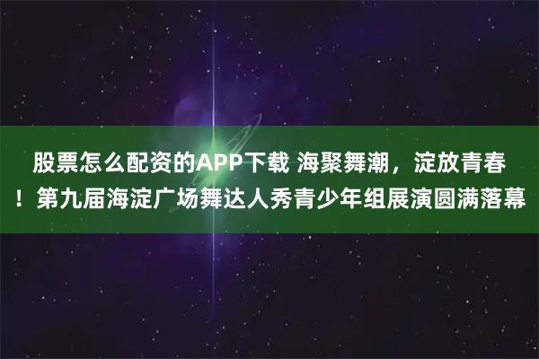 股票怎么配资的APP下载 海聚舞潮，淀放青春！第九届海淀广场舞达人秀青少年组展演圆满落幕
