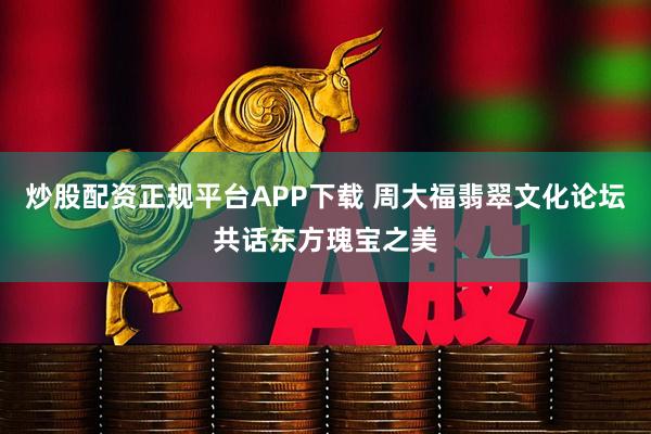 炒股配资正规平台APP下载 周大福翡翠文化论坛共话东方瑰宝之美