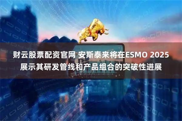 财云股票配资官网 安斯泰来将在ESMO 2025展示其研发管线和产品组合的突破性进展