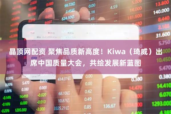 晶顶网配资 聚焦品质新高度！Kiwa（琦威）出席中国质量大会，共绘发展新蓝图
