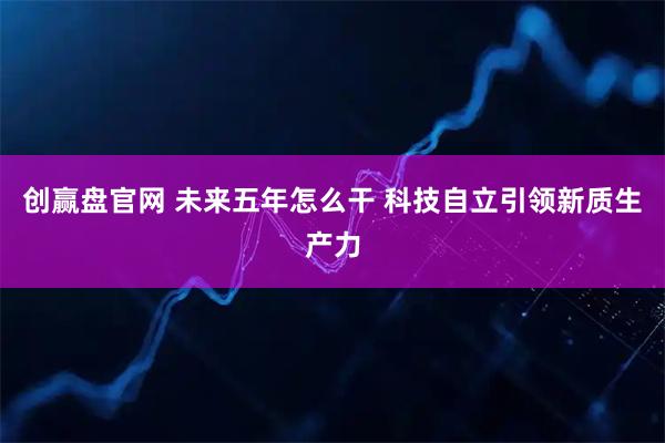 创赢盘官网 未来五年怎么干 科技自立引领新质生产力
