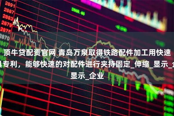 顶牛贷配资官网 青岛万泉取得铁路配件加工用快速夹具专利，能够快速的对配件进行夹持固定_伸缩_显示_企业