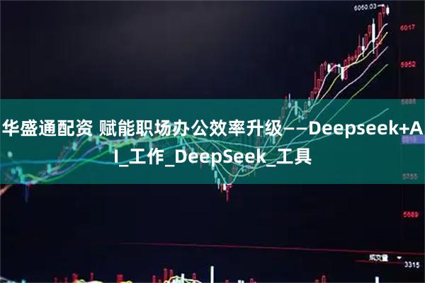 华盛通配资 赋能职场办公效率升级——Deepseek+AI_工作_DeepSeek_工具