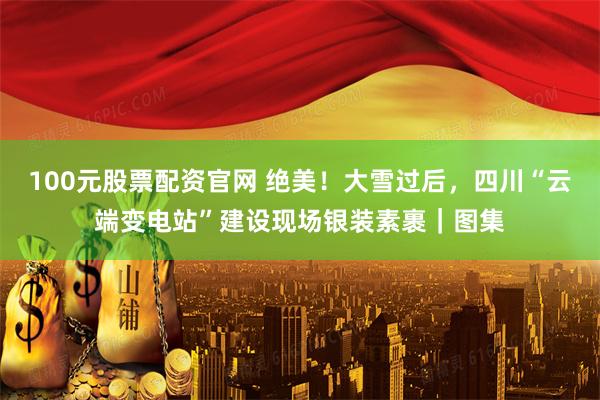 100元股票配资官网 绝美！大雪过后，四川“云端变电站”建设现场银装素裹｜图集