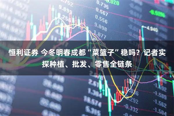 恒利证券 今冬明春成都“菜篮子”稳吗？记者实探种植、批发、零售全链条