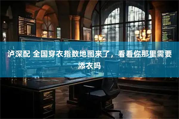 泸深配 全国穿衣指数地图来了，看看你那里需要添衣吗