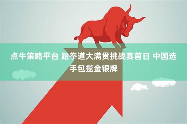 点牛策略平台 跆拳道大满贯挑战赛首日 中国选手包揽金银牌