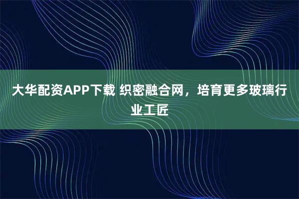 大华配资APP下载 织密融合网，培育更多玻璃行业工匠