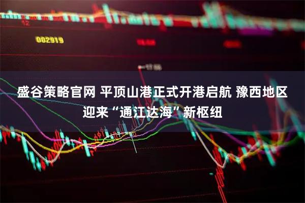 盛谷策略官网 平顶山港正式开港启航 豫西地区迎来“通江达海”新枢纽
