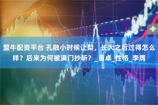 盟牛配资平台 孔融小时候让梨，长大之后过得怎么样？后来为何被满门抄斩？_董卓_性格_李膺