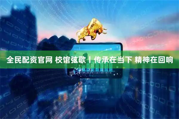 全民配资官网 校馆弦歌丨传承在当下 精神在回响