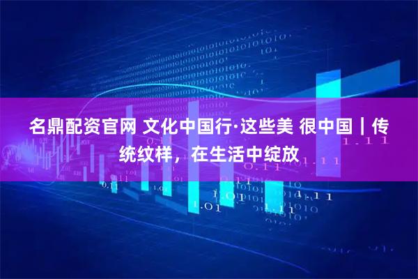 名鼎配资官网 文化中国行·这些美 很中国｜传统纹样，在生活中绽放