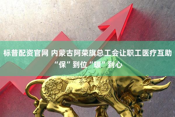 标普配资官网 内蒙古阿荣旗总工会让职工医疗互助“保”到位“暖”到心