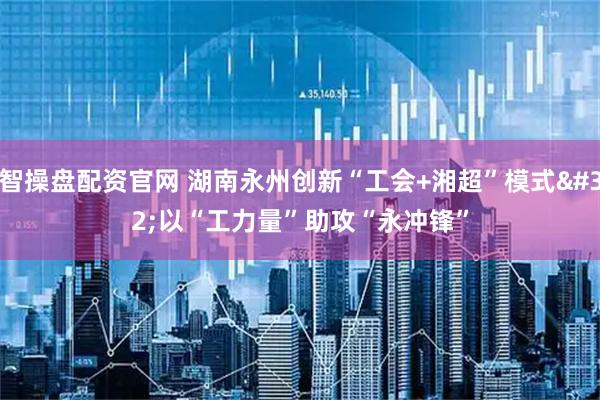 智操盘配资官网 湖南永州创新“工会+湘超”模式 以“工力量”助攻“永冲锋”