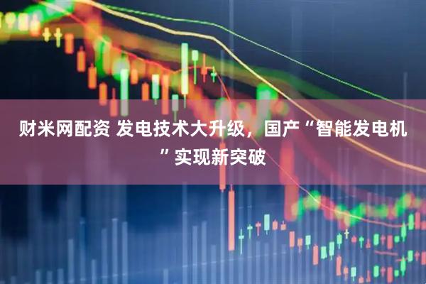 财米网配资 发电技术大升级，国产“智能发电机”实现新突破