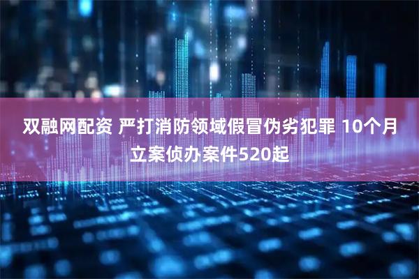 双融网配资 严打消防领域假冒伪劣犯罪 10个月立案侦办案件520起