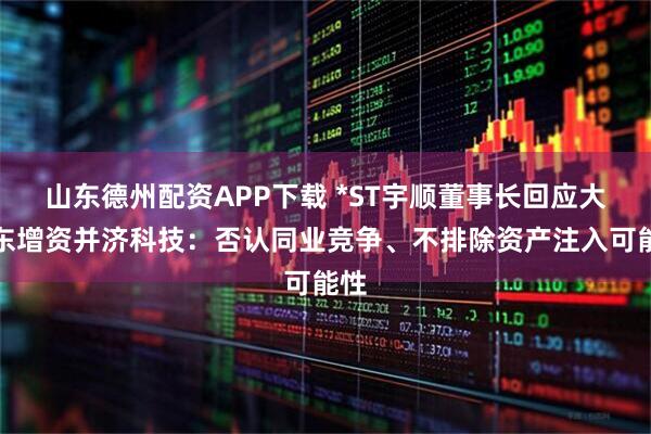 山东德州配资APP下载 *ST宇顺董事长回应大股东增资并济科技：否认同业竞争、不排除资产注入可能性
