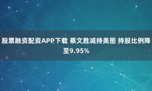 股票融资配资APP下载 蔡文胜减持美图 持股比例降至9.95%