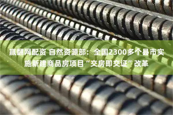 赢翻网配资 自然资源部：全国2300多个县市实施新建商品房项目“交房即交证”改革