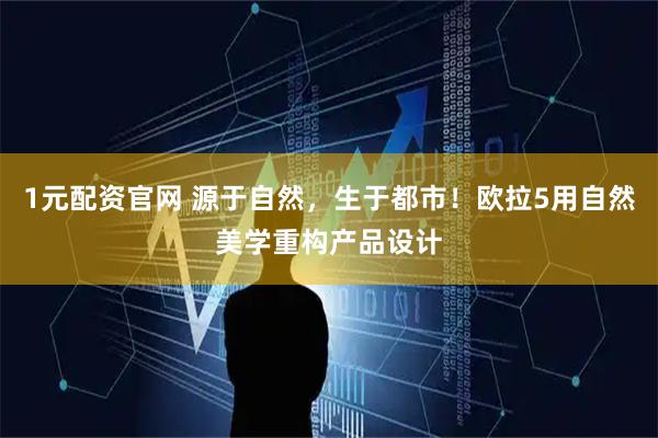 1元配资官网 源于自然，生于都市！欧拉5用自然美学重构产品设计