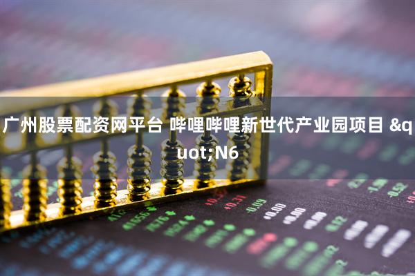 广州股票配资网平台 哔哩哔哩新世代产业园项目 "N6
