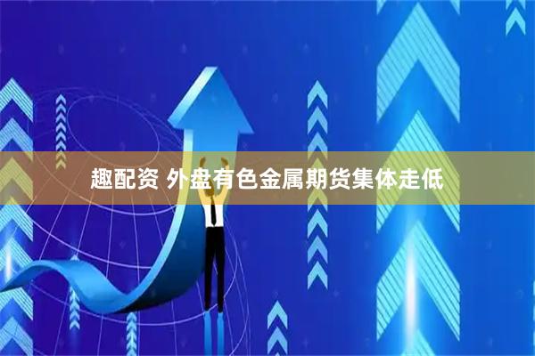 趣配资 外盘有色金属期货集体走低
