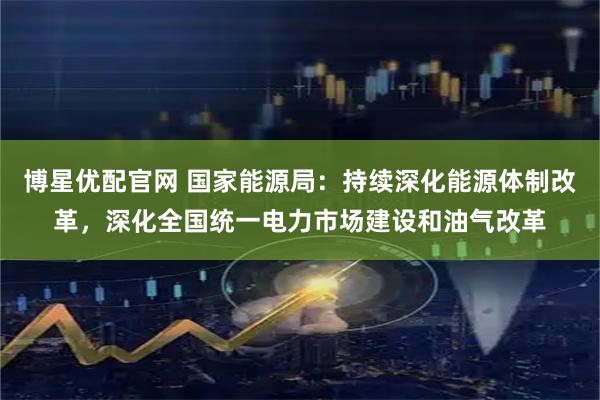 博星优配官网 国家能源局：持续深化能源体制改革，深化全国统一电力市场建设和油气改革