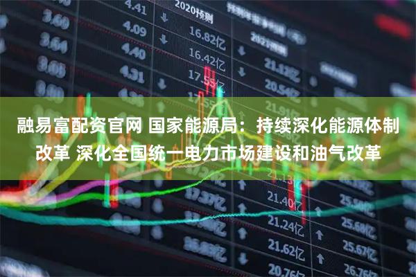 融易富配资官网 国家能源局：持续深化能源体制改革 深化全国统一电力市场建设和油气改革