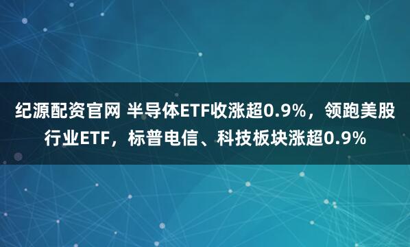 纪源配资官网 半导体ETF收涨超0.9%，领跑美股行业ETF，标普电信、科技板块涨超0.9%