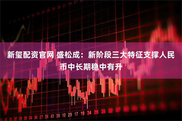 新玺配资官网 盛松成：新阶段三大特征支撑人民币中长期稳中有升