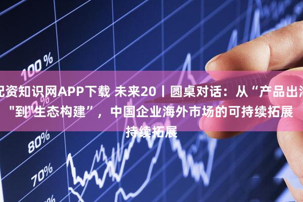 配资知识网APP下载 未来20丨圆桌对话：从“产品出海"到"生态构建”，中国企业海外市场的可持续拓展
