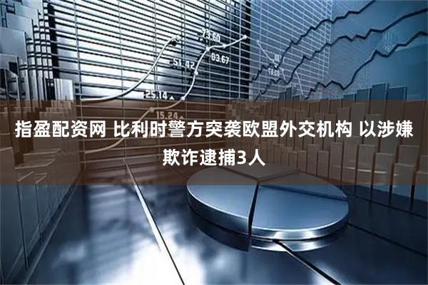 指盈配资网 比利时警方突袭欧盟外交机构 以涉嫌欺诈逮捕3人