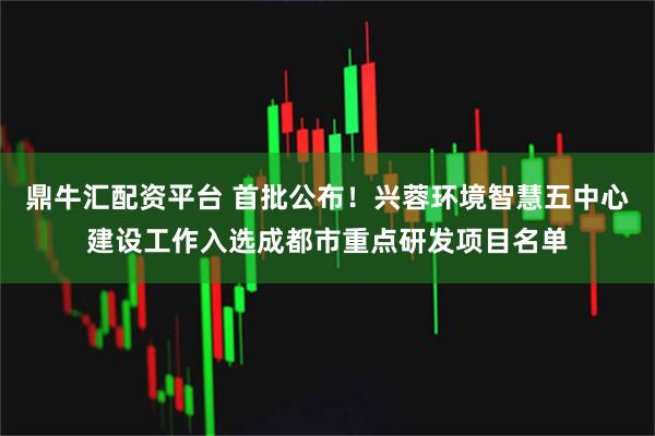 鼎牛汇配资平台 首批公布！兴蓉环境智慧五中心建设工作入选成都市重点研发项目名单