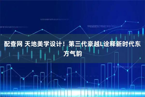 配查网 天地美学设计！第三代豪越L诠释新时代东方气韵