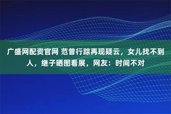 广盛网配资官网 范曾行踪再现疑云，女儿找不到人，继子晒图看展，网友：时间不对