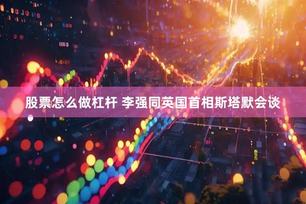 股票怎么做杠杆 李强同英国首相斯塔默会谈