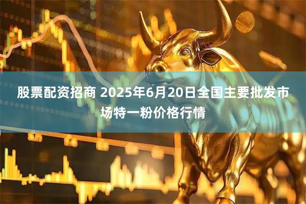 股票配资招商 2025年6月20日全国主要批发市场特一粉价格行情
