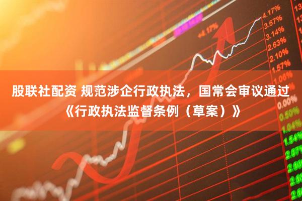 股联社配资 规范涉企行政执法，国常会审议通过《行政执法监督条例（草案）》