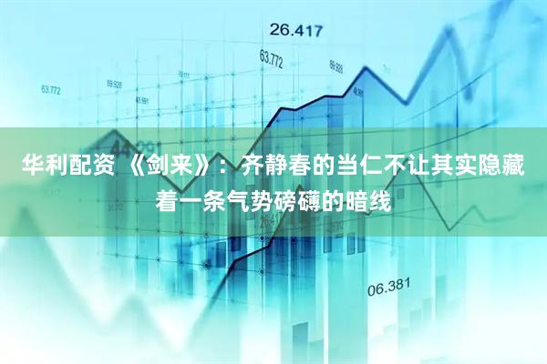 华利配资 《剑来》：齐静春的当仁不让其实隐藏着一条气势磅礴的暗线