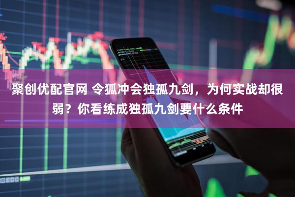 聚创优配官网 令狐冲会独孤九剑，为何实战却很弱？你看练成独孤九剑要什么条件