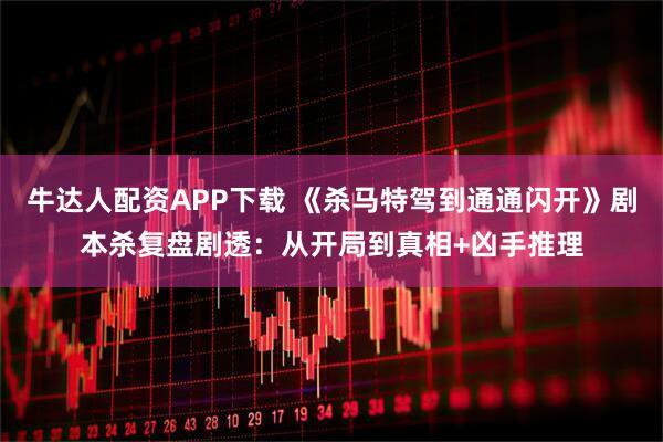 牛达人配资APP下载 《杀马特驾到通通闪开》剧本杀复盘剧透：从开局到真相+凶手推理